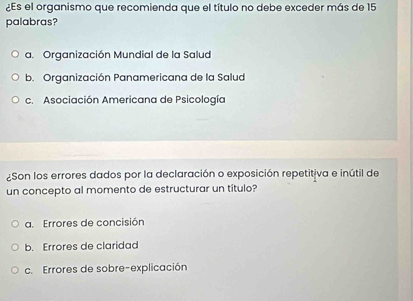 ¿Es el organismo que recomienda que el título no debe exceder más de 15
palabras?
a. Organización Mundial de la Salud
b. Organización Panamericana de la Salud
c. Asociación Americana de Psicología
¿Son los errores dados por la declaración o exposición repetitiva e inútil de
un concepto al momento de estructurar un título?
a. Errores de concisión
b. Errores de claridad
c. Errores de sobre-explicación