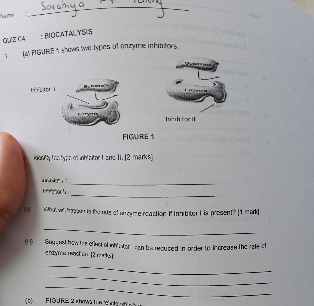 Name : 
_ 
QUIZ C4 ： BIOCATALYSIS 
1. (a) FIGURE 1 shows two types of enzyme inhibitors. 
Substrate 
Inhibitor I Substrate 
Enzyme 
Enzyme 
nhibitor II 
FIGURE 1 
Identify the type of inhibitor I and II. [2 marks] 
_ 
Inhibitor l : 
_ 
Inhibitor II : 
(ii) What will happen to the rate of enzyme reaction if inhibitor I is present? [1 mark] 
_ 
(iii) Suggest how the effect of inhibitor I can be reduced in order to increase the rate of 
enzyme reaction. [2 marks] 
_ 
_ 
_ 
(b) FIGURE 2 shows the relationsh in