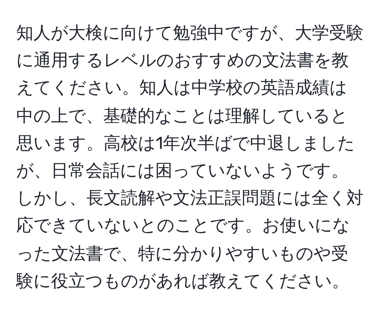 知人が大検に向けて勉強中ですが、大学受験に通用するレベルのおすすめの文法書を教えてください。知人は中学校の英語成績は中の上で、基礎的なことは理解していると思います。高校は1年次半ばで中退しましたが、日常会話には困っていないようです。しかし、長文読解や文法正誤問題には全く対応できていないとのことです。お使いになった文法書で、特に分かりやすいものや受験に役立つものがあれば教えてください。