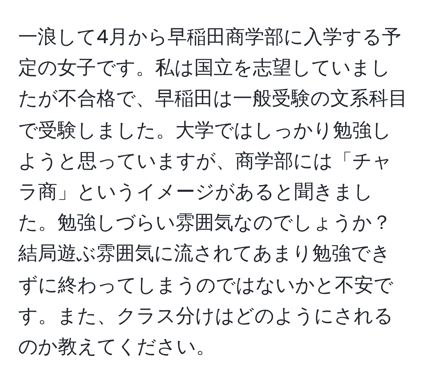 一浪して4月から早稲田商学部に入学する予定の女子です。私は国立を志望していましたが不合格で、早稲田は一般受験の文系科目で受験しました。大学ではしっかり勉強しようと思っていますが、商学部には「チャラ商」というイメージがあると聞きました。勉強しづらい雰囲気なのでしょうか？結局遊ぶ雰囲気に流されてあまり勉強できずに終わってしまうのではないかと不安です。また、クラス分けはどのようにされるのか教えてください。