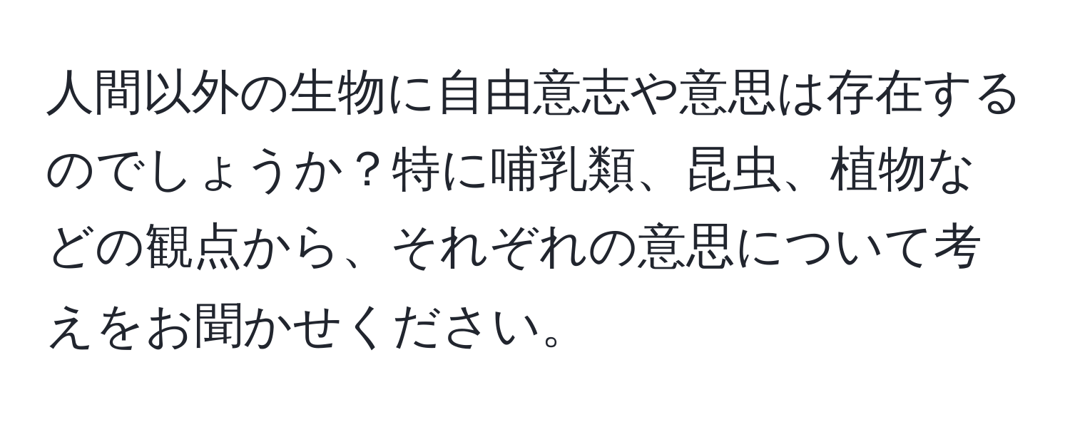 人間以外の生物に自由意志や意思は存在するのでしょうか？特に哺乳類、昆虫、植物などの観点から、それぞれの意思について考えをお聞かせください。
