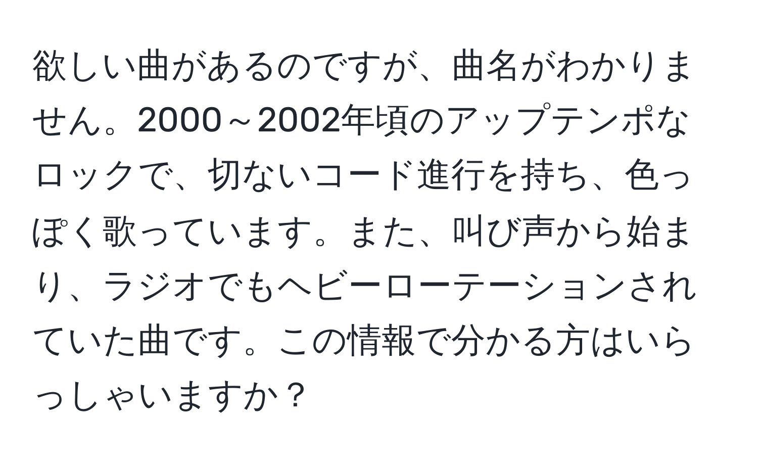 欲しい曲があるのですが、曲名がわかりません。2000～2002年頃のアップテンポなロックで、切ないコード進行を持ち、色っぽく歌っています。また、叫び声から始まり、ラジオでもヘビーローテーションされていた曲です。この情報で分かる方はいらっしゃいますか？