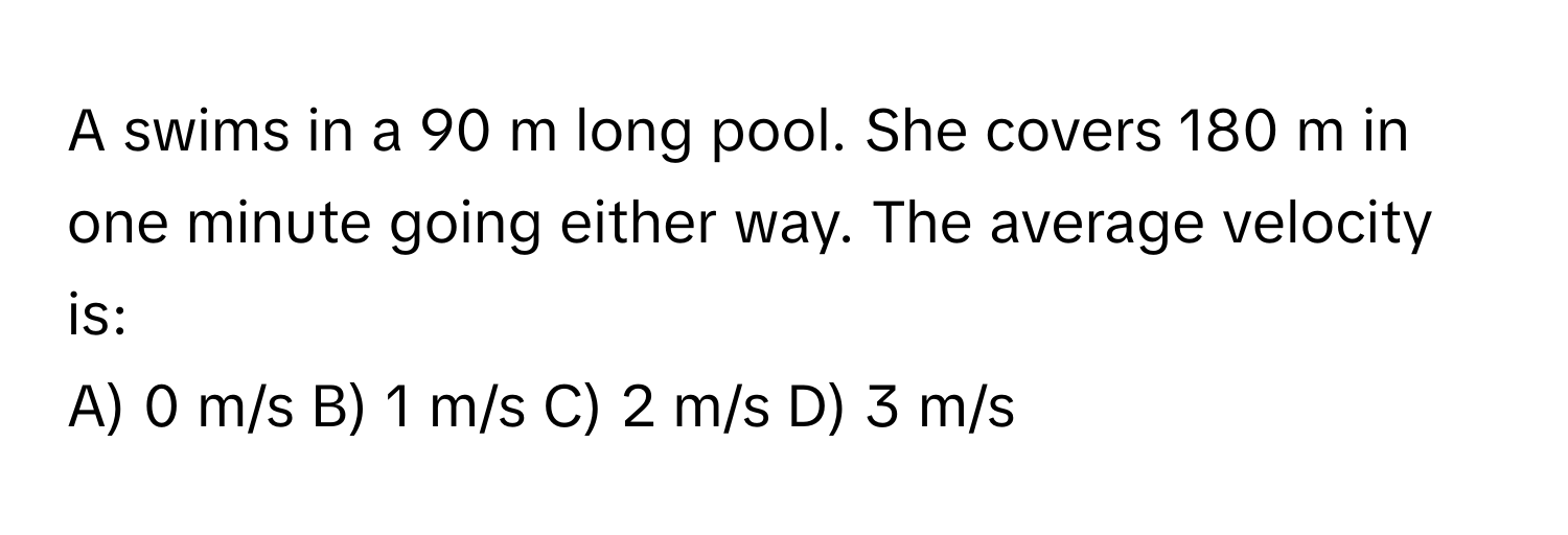 A swims in a 90 m long pool. She covers 180 m in one minute going either way. The average velocity is:

A) 0 m/s B) 1 m/s C) 2 m/s D) 3 m/s