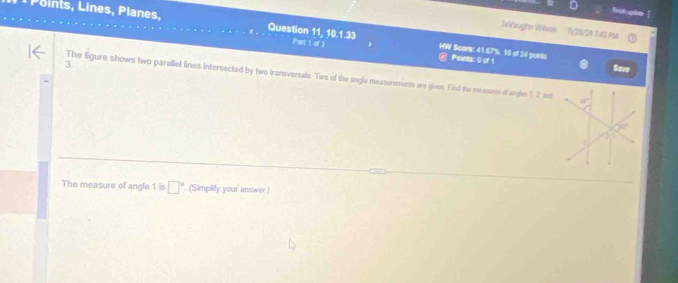 ine ,  lane,
Finish agtae
JeVaughn Wilson 11/29/24 1/2 PM
Part 1 of 3
Question 11, f(x)= HW Score: 41.67%, 10 of 24 points Peints: () of 1
3.
Save
The figure shows two parallel lines intersected by two transversals. Two of the angle measurements are given. Find the meems of angln 1 2 ant
The measure of angle 1 is □° (Simplify your answer.)