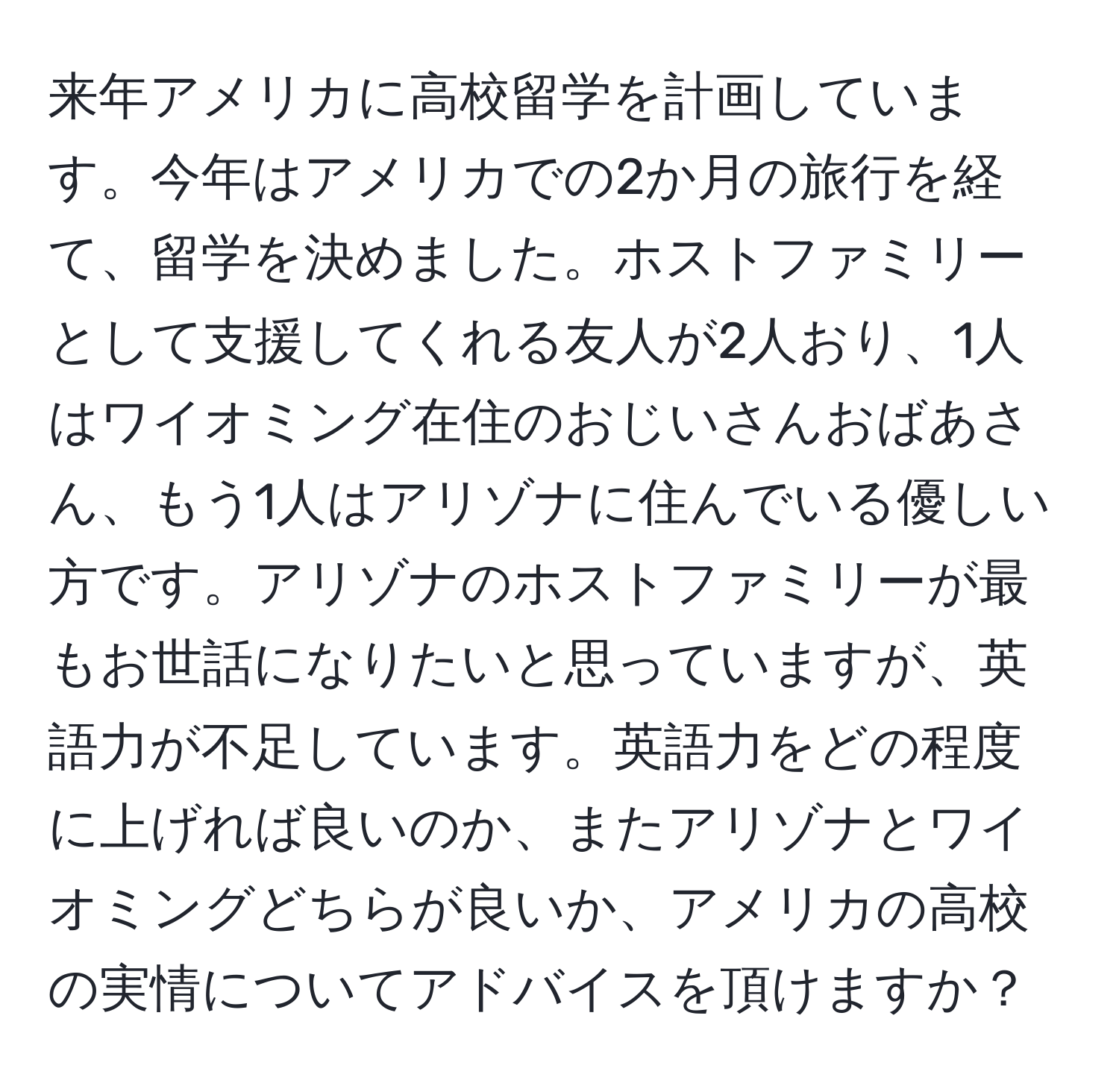 来年アメリカに高校留学を計画しています。今年はアメリカでの2か月の旅行を経て、留学を決めました。ホストファミリーとして支援してくれる友人が2人おり、1人はワイオミング在住のおじいさんおばあさん、もう1人はアリゾナに住んでいる優しい方です。アリゾナのホストファミリーが最もお世話になりたいと思っていますが、英語力が不足しています。英語力をどの程度に上げれば良いのか、またアリゾナとワイオミングどちらが良いか、アメリカの高校の実情についてアドバイスを頂けますか？