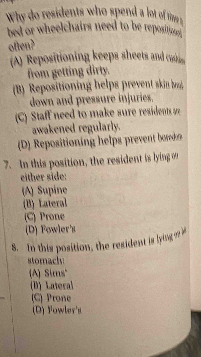 Why do residents who spend a lot of time 
bed or wheelchairs need to be repositional
often?
A) Repositioning keeps sheets and cushs
from getting dirty.
(B) Repositioning helps prevent skin brak
down and pressure injuries.
(C) Staff need to make sure residents are
awakened regularly.
(D) Repositioning helps prevent boredam
7. In this position, the resident is lying on
either side:
(A) Supine
(B) Lateral
(C) Prone
(D) Fowler's
8. In this position, the resident is lying on h
stomach:
A) Sims
(B) Lateral
(C) Prone
(D) Fowler's