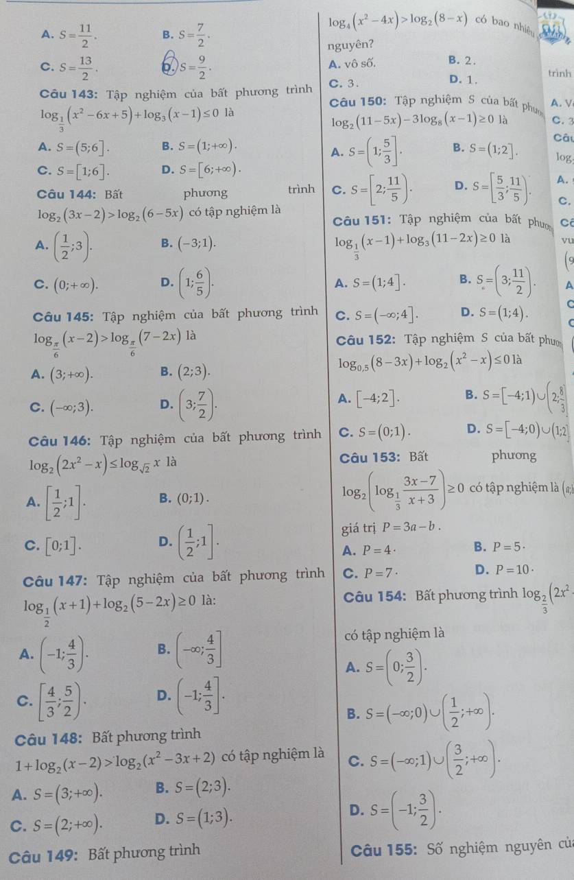 A. S= 11/2 . B. S= 7/2 .
log _4(x^2-4x)>log _2(8-x) có bao nhiê
nguyên?

B. 2.
C. S= 13/2 . S= 9/2 . A. vô số. trình
Câu 143: Tập nghiệm của bất phương trình C. 3.
D. 1.
Câu 150: Tập nghiệm S của bất phưo A. V
log _ 1/3 (x^2-6x+5)+log _3(x-1)≤ 0 là
log _2(11-5x)-3log _8(x-1)≥ 0 là C. 3
A. S=(1; 5/3 ].
Câu
A. S=(5;6]. B. S=(1;+∈fty ). B. S=(1;2]. log.
C. S=[1;6]. D. S=[6;+∈fty ).
Câu 144: Bất phưong trình C. S=[2; 11/5 ). D. S=[ 5/3 ; 11/5 ). A.
C.
log _2(3x-2)>log _2(6-5x) có tập nghiệm là  Câu 151: Tập nghiệm của bất phư C
A. ( 1/2 ;3). B. (-3;1). là vu
log _ 1/3 (x-1)+log _3(11-2x)≥ 0 19
A. S=(1;4].
C. (0;+∈fty ). D. (1; 6/5 ). B. S=(3; 11/2 ). A
Câu 145: Tập nghiệm của bất phương trình C.
log _ π /6 (x-2)>log _ π /6 (7-2x) là S=(-∈fty ;4]. D. S=(1;4). C
C
Câu 152: Tập nghiệm S của bất phưm
A. (3;+∈fty ). B. (2;3).
log _0.5(8-3x)+log _2(x^2-x)≤ 0 à
A. [-4;2]. B.
C. (-∈fty ;3). D. (3; 7/2 ). S=[-4;1)∪ (2; 8/3 ]
Câu 146: Tập nghiệm của bất phương trình C. S=(0;1). D. S=[-4;0)∪ (1;2]
log _2(2x^2-x)≤ log _sqrt(2)xla
Câu 153: Bất phưong
A. [ 1/2 ;1]. B. (0;1). log _2(log _ 1/3  (3x-7)/x+3 )≥ 0 có tập nghiệm là (;)
D. ( 1/2 ;1].
giá trị P=3a-b.
C. [0;1]. A. P=4·
B. P=5·
Câu 147: Tập nghiệm của bất phương trình C. P=7· D.
log _ 1/2 (x+1)+log _2(5-2x)≥ 0 là: P=10·
Câu 154: Bất phương trình log _ 2/3 (2x^2
A. (-1; 4/3 ). B. (-∈fty ; 4/3 ]
có tập nghiệm là
A. S=(0; 3/2 ).
C. [ 4/3 ; 5/2 ). D. (-1; 4/3 ].
B. S=(-∈fty ;0)∪ ( 1/2 ;+∈fty ).
Câu 148: Bất phương trình
1+log _2(x-2)>log _2(x^2-3x+2) có tập nghiệm là C. S=(-∈fty ;1)∪ ( 3/2 ;+∈fty ).
A. S=(3;+∈fty ). B. S=(2;3).
C. S=(2;+∈fty ). D. S=(1;3). D. S=(-1; 3/2 ).
Câu 149: Bất phương trình  Câu 155: Số nghiệm nguyên của