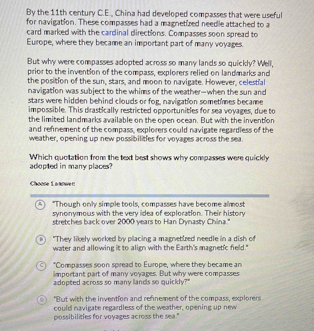 By the 11th century C.E., China had developed compasses that were useful
for navigation. These compasses had a magnetized needle attached to a
card marked with the cardinal directions. Compasses soon spread to
Europe, where they became an important part of many voyages.
But why were compasses adopted across so many lands so quickly? Well,
prior to the invention of the compass, explorers relied on landmarks and
the position of the sun, stars, and moon to navigate. However, celestial
navigation was subject to the whims of the weather—when the sun and
stars were hidden behind clouds or fog, navigation sometimes became
impossible. This drastically restricted opportunities for sea voyages, due to
the limited landmarks available on the open ocean. But with the invention
and refinement of the compass, explorers could navigate regardless of the
weather, opening up new possibilities for voyages across the sea.
Which quotation from the text best shows why compasses were quickly
adopted in many places?
Choose L answer:
"Though only simple tools, compasses have become almost
synonymous with the very idea of exploration. Their history
stretches back over 2000 years to Han Dynasty China."
B ) "They likely worked by placing a magnetized needle in a dish of
water and allowing it to align with the Earth's magnetic field."
"Compasses soon spread to Europe, where they became an
important part of many voyages. But why were compasses
adopted across so many lands so quickly?"
"But with the invention and refinement of the compass, explorers
could navigate regardless of the weather, opening up new
possibilities for voyages across the sea."