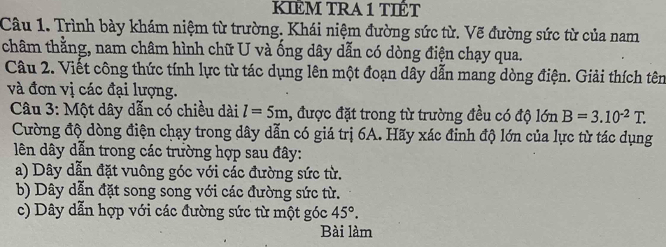 KIÊM TRA 1 TIÉT
Câu 1. Trình bày khám niệm từ trường. Khái niệm đường sức từ. Vẽ đường sức từ của nam
châm thằng, nam châm hình chữ U và ống dây dẫn có dòng điện chạy qua.
Câu 2. Viết công thức tính lực từ tác dụng lên một đoạn dây dẫn mang dòng điện. Giải thích tên
và đơn vị các đại lượng.
Câu 3: Một dây dẫn có chiều dài l=5m 1, được đặt trong từ trường đều có độ lớn B=3.10^(-2)T. 
Cường độ dòng điện chạy trong dây dẫn có giá trị 6A. Hãy xác đinh độ lớn của lực từ tác dụng
ên dây dẫn trong các trường hợp sau đây:
a) Dây dẫn đặt vuông góc với các đường sức từ.
b) Dây dẫn đặt song song với các đường sức từ.
c) Dây dẫn hợp với các đường sức từ một góc 45°. 
Bài làm