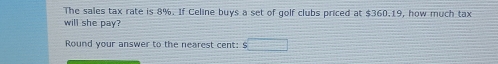 The sales tax rate is 8%. If Celine buys a set of golf clubs priced at $360.19, how much tax 
will she pay? 
Round your answer to the nearest cent: $□