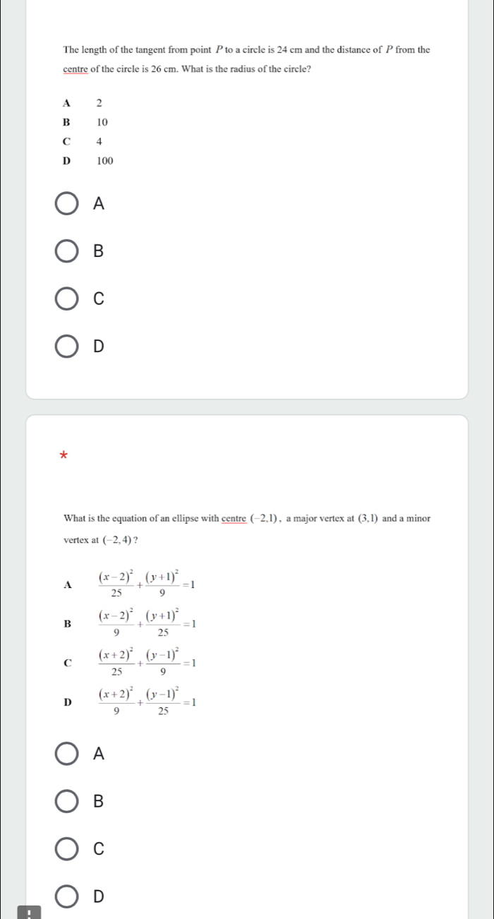 The length of the tangent from point P to a circle is 24 cm and the distance of P from the
centre of the circle is 26 cm. What is the radius of the circle?
A 2
B 10
C 4
D 100
A
B
C
D
What is the equation of an ellipse with centre (-2,1) , a major vertex at (3,1) and a minor
vertex at (-2,4) ?
A frac (x-2)^225+frac (y+1)^29=1
B frac (x-2)^29+frac (y+1)^225=1
C frac (x+2)^225+frac (y-1)^29=1
D frac (x+2)^29+frac (y-1)^225=1
A
B
C
D