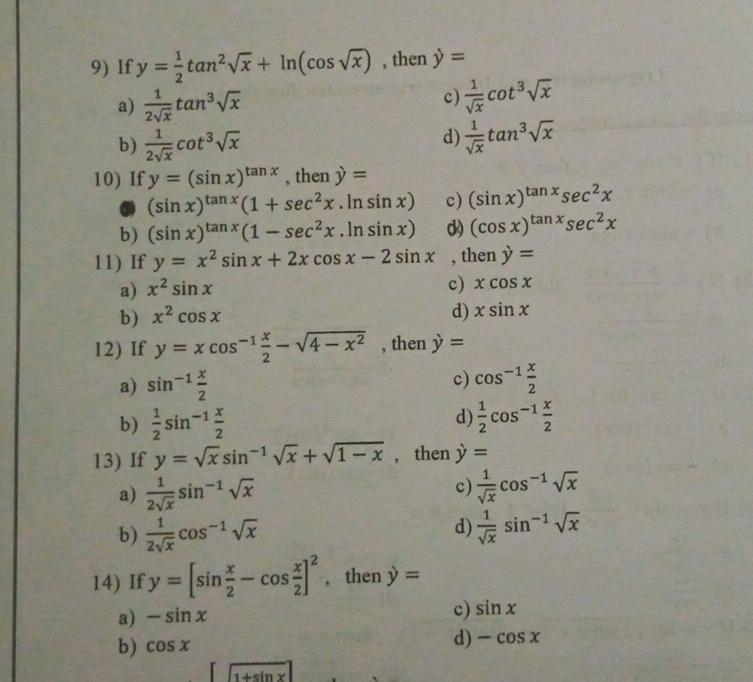 If y= 1/2 tan^2sqrt(x)+ln (cos sqrt(x)) , then y=
a)  1/2sqrt(x) tan^3sqrt(x)
c)  1/sqrt(x) cot^3sqrt(x)
b)  1/2sqrt(x) cot^3sqrt(x)
d)  1/sqrt(x) tan^3sqrt(x)
10) If y=(sin x)^tan x , then y=
(sin x)^tan x(1+sec^2x.ln sin x) c) (sin x)^tan xsec^2x
b) (sin x)^tan x(1-sec^2x.ln sin x) d) (cos x)^tan xsec^2x
11) If y=x^2sin x+2xcos x-2sin x , then y=
a) x^2sin x
c) xcos x
b) x^2cos x
d) xsin x
12) If y=xcos^(-1) x/2 -sqrt(4-x^2) , then y=
a) sin^(-1) x/2  c) cos^(-1) x/2 
d)
b)  1/2 sin^(-1) x/2   1/2 cos^(-1) x/2 
13) If y=sqrt(x)sin^(-1)sqrt(x)+sqrt(1-x) , then y=
c)
a)  1/2sqrt(x) sin^(-1)sqrt(x)  1/sqrt(x) cos^(-1)sqrt(x)
d)
b)  1/2sqrt(x) cos^(-1)sqrt(x)  1/sqrt(x) sin^(-1)sqrt(x)
14) If y=[sin  x/2 -cos  x/2 ]^2 , then y=
a) -sin x
c) sin x
b) cos x
d) -cos x
∈t  (1+sin x)/1+sin x 