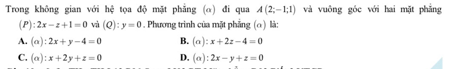 Trong không gian với hệ tọa độ mặt phăng (α) đi qua A(2;-1;1) và vuông góc với hai mặt phẳng
(P): 2x-z+1=0 và (Q):y=0. Phương trình của mặt phẳng (α) là:
A. (alpha ):2x+y-4=0 B. (alpha ):x+2z-4=0
C. (alpha ):x+2y+z=0 D. (alpha ):2x-y+z=0