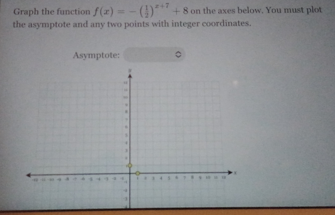 Graph the function f(x)=-( 1/2 )^x+7+8 on the axes below. You must plot 
the asymptote and any two points with integer coordinates. 
Asymptote: