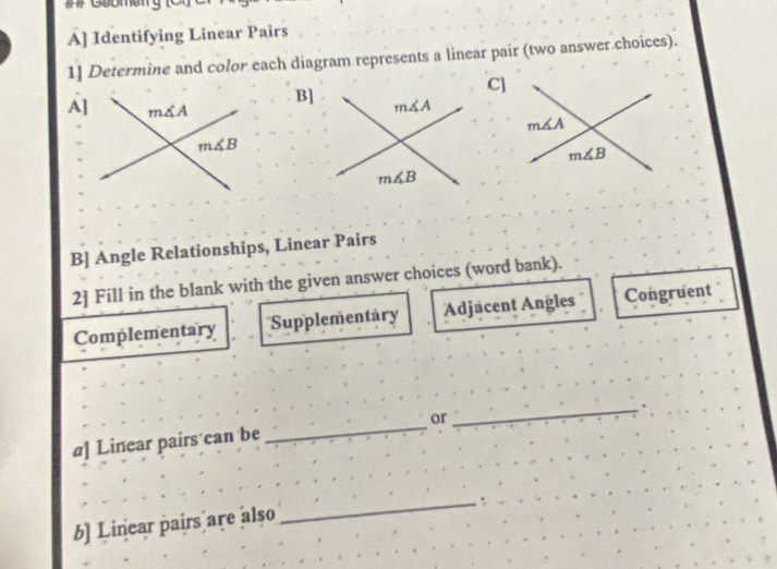 ## Geomer
A] Identifying Linear Pairs
1] Determine and color each diagram represents a linear pair (two answer choices).
]
B
A]
m∠ A
m∠ B
B] Angle Relationships, Linear Pairs
2] Fill in the blank with the given answer choices (word bank).
Complementary Supplementary Adjacent Angles Congruent
a] Linear pairs can be _or
_
_`
b] Linear pairs are also