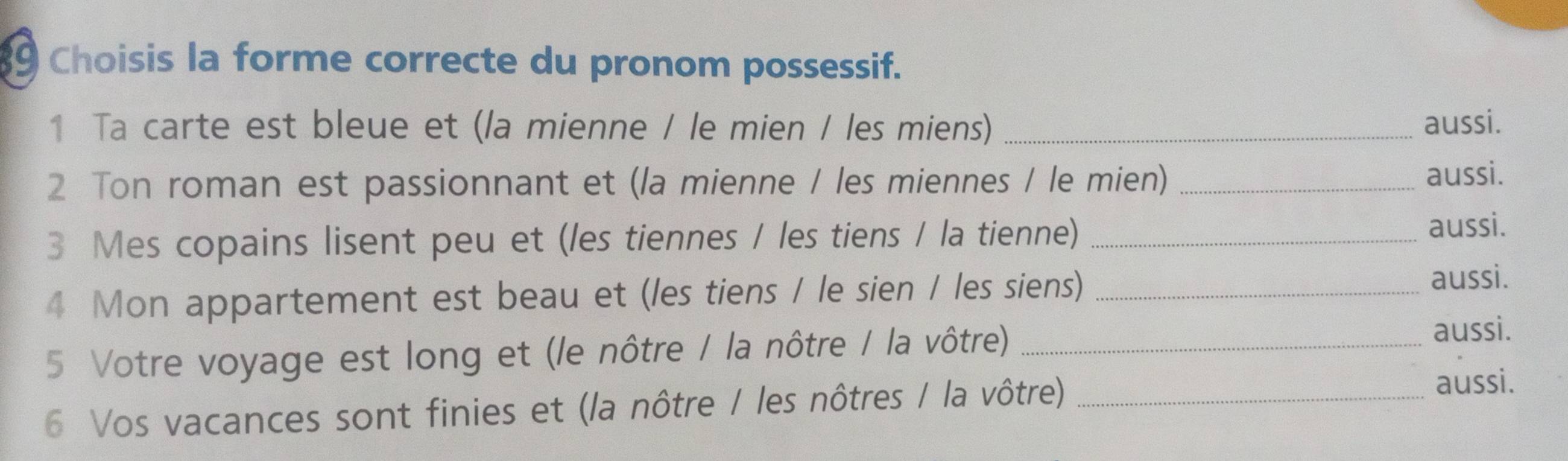 Choisis la forme correcte du pronom possessif. 
1 Ta carte est bleue et (la mienne / le mien / les miens) _aussi. 
2 Ton roman est passionnant et (la mienne / les miennes / le mien) _aussi. 
3 Mes copains lisent peu et (les tiennes / les tiens / la tienne) _aussi. 
4 Mon appartement est beau et (les tiens / le sien / les siens)_ 
aussi. 
5 Votre voyage est long et (le nôtre / la nôtre / la vôtre) _aussi. 
6 Vos vacances sont finies et (la nôtre / les nôtres / la vôtre)_ 
aussi.