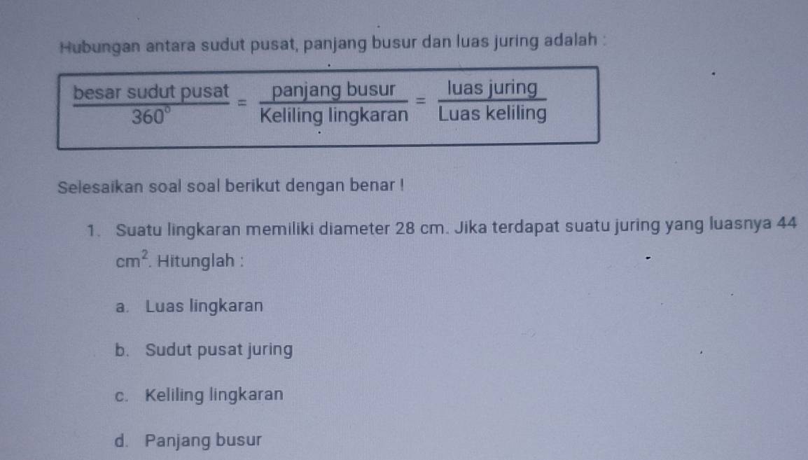 Hubungan antara sudut pusat, panjang busur dan luas juring adalah :
 besarsudutpusat/360° = panjangbusur/Kelilinglingkaran = luasjuring/Luaskeliling 
Selesaikan soal soal berikut dengan benar ! 
1. Suatu lingkaran memiliki diameter 28 cm. Jika terdapat suatu juring yang luasnya 44
cm^2. Hitunglah : 
a. Luas lingkaran 
b. Sudut pusat juring 
c. Keliling lingkaran 
d. Panjang busur