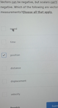 Vectors can be negative, but scalars can't
negative. Which of the following are vector
measurements?Choose all that apply.
speed
time
position
distance
displacement
velocity
Subm