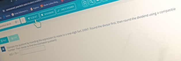assessment peardeck.com/student/asses 
CHECK ANVWER a 
Samia Sotomayor p.. Martin Luther King... 
Explore 
Noma 
Juestion 20/20 SUBMT 2O0AMAR 
Estimate the quotient by rounding the expression to relate to a one-digit fact. (HINT: Round the divisor first, then round the dividend using a compatibl 
② “ar 
number. Then divide to find the estimated quotient)
432+73=□
