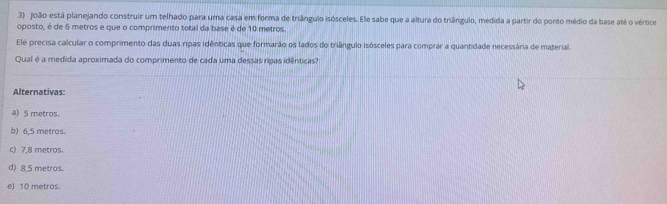 João está planejando construir um telhado para uma casa em forma de triângulo isósceles. Ele sabe que a altura do triângulo, medida a partir do ponto médio da base até o vértice
oposto, é de 6 metros e que o comprimento total da base é de 10 metros.
Elé precisa calcular o comprimento das duas ripas idênticas que formarão os lados do triângulo isósceles para comprar a quantidade necessária de material.
Qual é a medida aproximada do comprimento de cada uma dessas ripas idênticas?
Alternativas:
a) S metros.
b) 6,5 metros.
c) 7,8 metros.
d) 8,5 metros.
e) 10 metros.