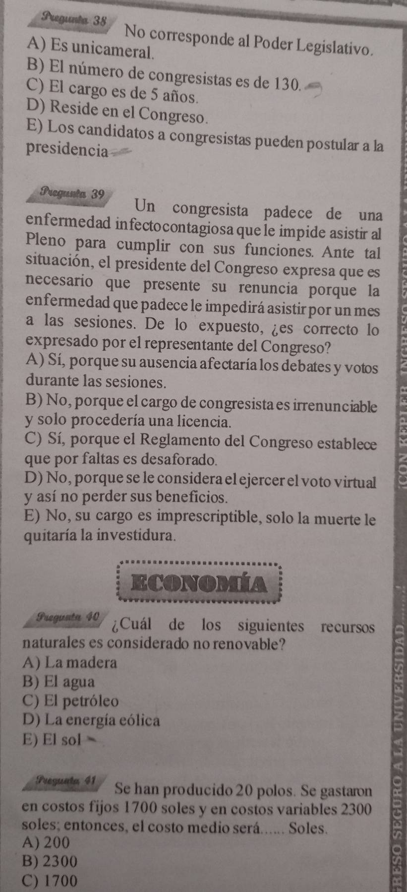 Pregunta 38 No corresponde al Poder Legislativo.
A) Es unicameral.
B) El número de congresistas es de 130.
C) El cargo es de 5 años.
D) Reside en el Congreso.
E) Los candidatos a congresistas pueden postular a la
presidencia
Pregunta 39 Un congresista padece de una
enfermedad infectocontagiosa que le impide asistir al
Pleno para cumplir con sus funciones. Ante tal
situación, el presidente del Congreso expresa que es
necesario que presente su renuncia porque la
enfermedad que padece le impedirá asistir por un mes
a las sesiones. De lo expuesto, ¿es correcto lo
expresado por el representante del Congreso?
A) Sí, porque su ausencia afectaría los debates y votos
durante las sesiones.
B) No, porque el cargo de congresista es irrenunciable
y solo procedería una licencia.
C) Sí, porque el Reglamento del Congreso establece
que por faltas es desaforado.
D) No, porque se le considera el ejercer el voto virtual
y así no perder sus beneficios.
E) No, su cargo es imprescriptible, solo la muerte le
quitaría la investidura.
ECONOMÍA
Pregunta 40 ¿Cuál de los siguientes recursos
naturales es considerado no renovable?
A) La madera
B) El agua
C) El petróleo
D) La energía eólica
E) El sol 
Preguata 41 Se han producido 20 polos. Se gastaron
en costos fijos 1700 soles y en costos variables 2300
soles; entonces, el costo medio será...... Soles.
A) 200
B) 2300
C) 1700