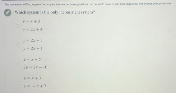 The movement of the progress bar may be uneven because questions can be worth more or less (including zero) depending on your answer.
Which system is the only inconsistent system?
y=x+3
y=2x+4
y=2x+3
y=2x-1
y=x-5
2y=2x-10
y=x+3
y=-x+7