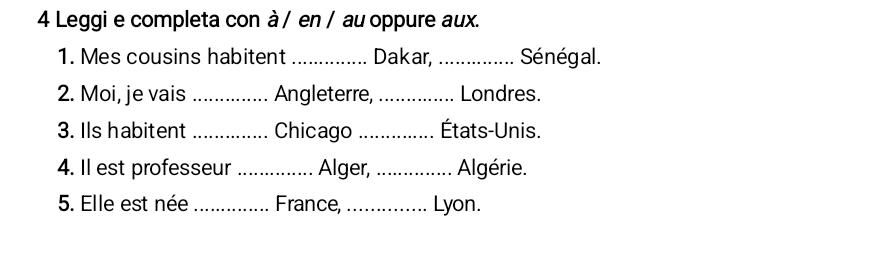 Leggi e completa con à / en / au oppure aux. 
1. Mes cousins habitent _Dakar, _Sénégal. 
2. Moi, je vais _Angleterre, _Londres. 
3. Ils habitent _Chicago _États-Unis. 
4. Il est professeur _Alger, _Algérie. 
5. Elle est née _France, _Lyon.