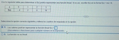 Usa la siguieme tabia para deferminar si f(x) podris representar una función lineal. Si es así, escribe f(x) en la forma f(x)=mx+b
Sefeccióna la opción correcta siguiente y rellena los cuadros de respuesta en tu epción
A. Los valores podrían representar la función líneal f(x)=□
(Usa enteros o fracciones para cualquier número en la expresión)
B. La función no es lineal