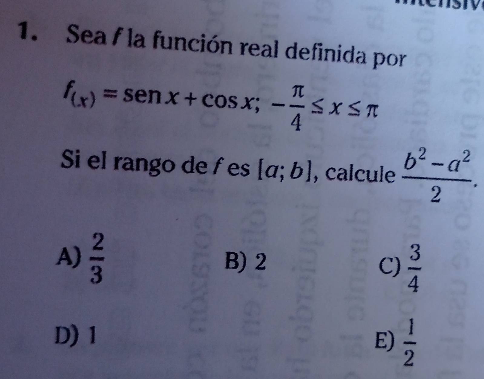 Sea f la función real definida por
f_(x)=sen x+cos x;- π /4 ≤ x≤ π
Si el rango de f es [a;b] , calcule  (b^2-a^2)/2 .
A)  2/3 
B) 2
C)  3/4 
D) 1
E)  1/2 