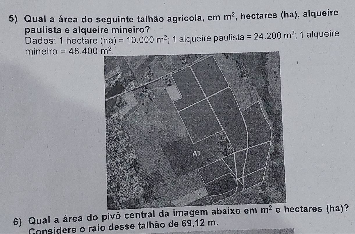 Qual a área do seguinte talhão agrícola, em m^2 , hectares (ha), alqueire
paulista e alqueire mineiro?
Dados: 1 hectare (ha)=10.000m^2; 1 alqueire paulista =24.200m^2; 1 alqueire
mineiro =48.400m^2.
6) Qual a área do pivô central da imagem abctares (ha)?
Considere o raio desse talhão de 69,12 m.