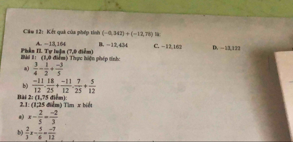 Kết quả của phép tính (-0,342)+(-12,78) là:
A. −13,164 B. -12, 434 C. −12, 162 D. −13,122
Phần II. Tự luận (7,0 điễm)
Bài 1: (1,0 điểm) Thực hiện phép tính:
a)  3/4 - 1/2 + (-3)/5 
b)  (-11)/12 . 18/25 + (-11)/12 . 7/25 + 5/12 
Bài 2: (1,75 điểm):
2.1: (1;25 điểm) Tìm x biết
a) x- 2/5 = (-2)/3 
b)  2/3 x- 5/6 = (-7)/12 