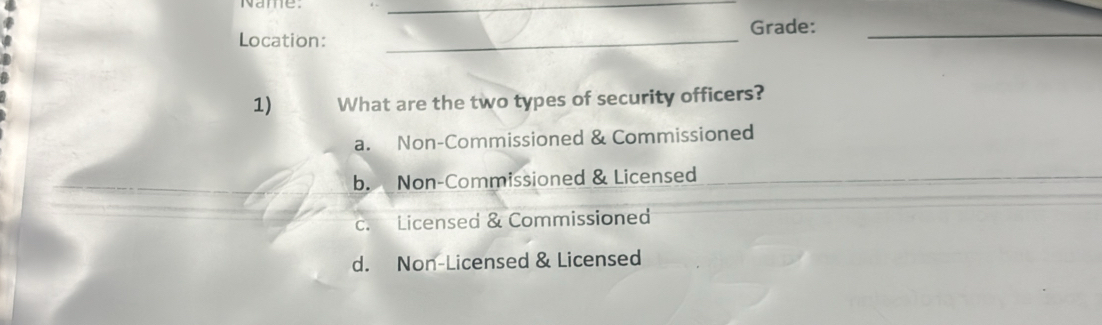 Name
_
Location: _Grade:_
1) What are the two types of security officers?
a. Non-Commissioned & Commissioned
_
b. Non-Commissioned & Licensed_
c. Licensed & Commissioned
d. Non-Licensed & Licensed