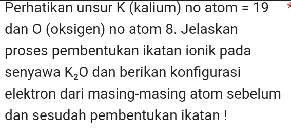 Perhatikan unsur K (kalium) no atom =19
dan O (oksigen) no atom 8. Jelaskan 
proses pembentukan ikatan ionik pada 
senyawa K_2 O dan berikan konfigurasi 
elektron dari masing-masing atom sebelum 
dan sesudah pembentukan ikatan !