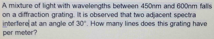 A mixture of light with wavelengths between 450nm and 600nm falls 
on a diffraction grating. It is observed that two adjacent spectra 
interfere at an angle of 30°. How many lines does this grating have 
per meter?