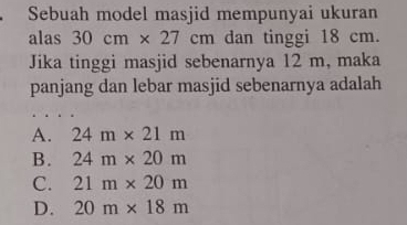 Sebuah model masjid mempunyai ukuran
alas 30cm* 27cm dan tinggi 18 cm.
Jika tinggi masjid sebenarnya 12 m, maka
panjang dan lebar masjid sebenarnya adalah
A. 24m* 21m
B. 24m* 20m
C. 21m* 20m
D. 20m* 18m