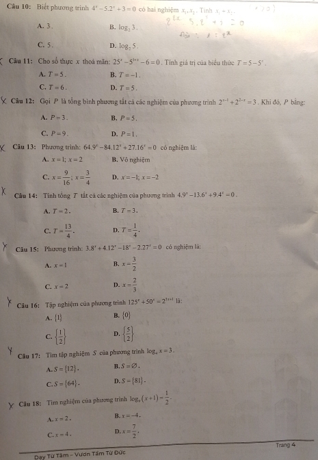 Biết phương trình 4^x-5.2^x+3=0 có hai nghiệm x,,x, . Tinh x_1-x_1
A. 3 B. log _23.
C. 5 . D. log _25.
( Câu 11: Cho số thực x thoá mãn: 25^x-5^(1+x)-6=0. Tính giá trị của biểu thức T=5-5^n.
A. T=5. B. T=-1.
C. T=6. D. T=5.
Câu 12: Gọi P là tổng bình phương tắt cả các nghiệm của phương trình 2^(x-1)+2^(2-x)=3. Khi đó, P bằng:
A. P=3. B. P=5.
C. P=9. D. P=1.
Câu 13: Phương trình: 64.9°-84.12°+27.16°=0 có nghiệm là:
A. x=1;x=2 B. Vô nghiệm
C. x= 9/16 ;x= 3/4  D. x=-1;x=-2
Câu 14: Tính tổng T tắt cả các nghiệm của phương trình 4.9^x-13.6^x+9.4^x=0.
A. T=2. B. T=3.
C. T= 13/4 . D. T= 1/4 .
Câu 15: Phương trình: 3.8^x+4.12^x-18^x-2.27^x=0 có nghiệm là:
A. x=1 B. x= 3/2 
C. x=2 D. x= 2/3 
Câu 16: Tập nghiệm của phương trình 125^x+50^x=2^(3x+1) là :
A.  1 B. 0
C.   1/2  D.   5/2 
Câu 17: Tìm tập nghiệm S của phương trình log _4x=3.
A. S= 12 . B. S=varnothing .
C. S= 64 . D. S= 81 .
Câu 18: Tìm nghiệm của phương trình log _9(x+1)= 1/2 .
A. x=2. B. x=-4.
C. x=4. D. x= 7/2 ,
Trang 4
Day Từ Tâm - Vươn Tầm Từ Đức