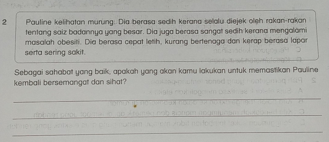 Pauline kelihatan murung. Dia berasa sedih kerana selalu diejek oleh rakan-rakan 
tentang saiz badannya yang besar. Dia juga berasa sangat sedih kerana mengalami 
masalah obesiti. Dia berasa cepat letih, kurang bertenaga dan kerap berasa lapar 
serta sering sakit. 
Sebagai sahabat yang baik, apakah yang akan kamu lakukan untuk memastikan Pauline 
kembali bersemangat dan sihat? 
_ 
_ 
_ 
_ 
__ 
_