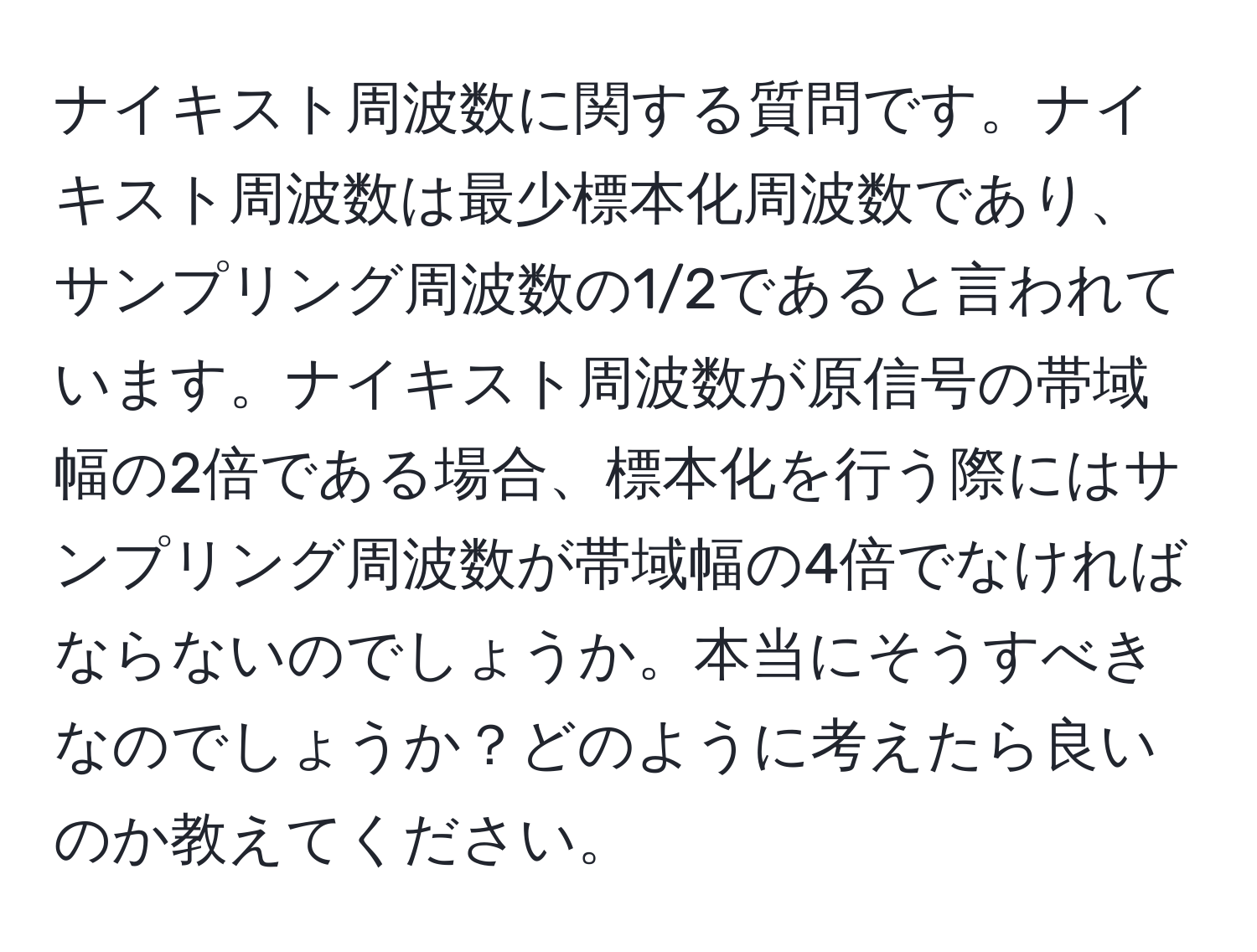 ナイキスト周波数に関する質問です。ナイキスト周波数は最少標本化周波数であり、サンプリング周波数の1/2であると言われています。ナイキスト周波数が原信号の帯域幅の2倍である場合、標本化を行う際にはサンプリング周波数が帯域幅の4倍でなければならないのでしょうか。本当にそうすべきなのでしょうか？どのように考えたら良いのか教えてください。