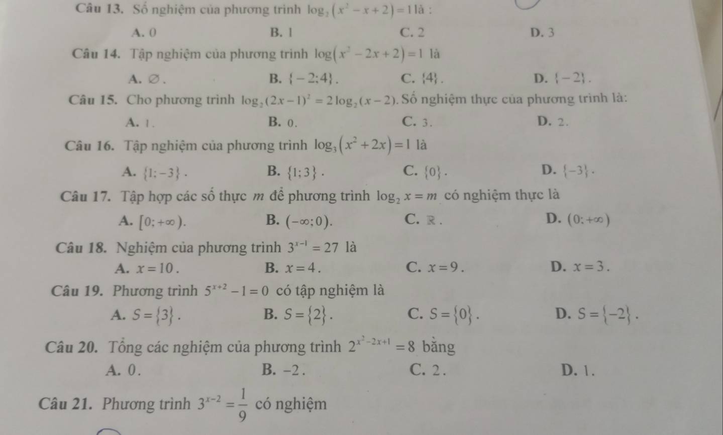 Số nghiệm của phương trình log _2(x^2-x+2)=11a :
A. 0 B. 1 C. 2 D. 3
Câu 14. Tập nghiệm của phương trình log (x^2-2x+2)=1 là
B.
A.∅.  -2;4 . C.  4 . D.  -2 .
Câu 15. Cho phương trình log _2(2x-1)^2=2log _2(x-2). Số nghiệm thực của phương trình là:
A. 1 . B. 0. C. 3. D. 2.
Câu 16. Tập nghiệm của phương trình log _3(x^2+2x)=1 là
A.  1;-3 . B.  1;3 . C.  0 . D.  -3 .
Câu 17. Tập hợp các số thực m để phương trình log _2x=m có nghiệm thực là
A. [0;+∈fty ). B. (-∈fty ;0). D. (0;+∈fty )
C. R .
Câu 18. Nghiệm của phương trình 3^(x-1)=27 là
A. x=10. B. x=4. C. x=9. D. x=3.
Câu 19. Phương trình 5^(x+2)-1=0 có tập nghiệm là
A. S= 3 . B. S= 2 . C. S= 0 . D. S= -2 .
Câu 20. Tổng các nghiệm của phương trình 2^(x^2)-2x+1=8 bǎng
A. 0 . B. -2 . C. 2 . D. 1.
Câu 21. Phương trình 3^(x-2)= 1/9  có nghiệm