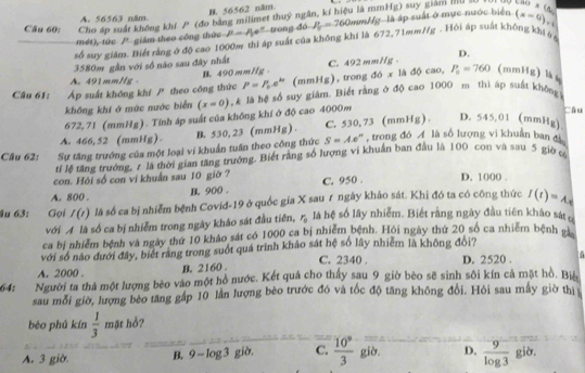 B. 56562 năm.
suy giám mu so
A. 56563 năm.
Câu 60: Cho áp suất không khí P (đo bằng milimet thuỷ ngân, kí hiệu là mm Hg)
mét), tức P giám theo công thức rong y là áp suất ở mực nước biển (x-0)._(+6)^3 w* (tw)
số suy giâm. Biết rằng ở độ cao 1000m thì áp suất của không khí là P=P_0e° ty doP_u=760mmHg 672,71mm//g. Hồi áp suất không khi ệ
D.
3580m gần với số não sau đây nhất
xladocao,P_o=760 (mmHg)kg
A. 491mmHg P=P_0.e^(kx) (mmHg), trong đó x C. 492 mm//g .
B. 490 mmHg
Câu 61: Áp suất không khí  theo công thức t là hệ số suy giám. Biết rằng ở độ cao 1000 m thì áp suất không
không khí ở mức nước biển (x=0), câu
672, 71 (mmHg). Tính áp suất của không khí ở độ cao 4000m
A. 466,52 (mmHg) B. 530, 23 (mmHg) . C. 530, 73 (mmHg ) . D. 545.01 (mmHg)
Câu 62: Sự tăng trưởng của một loại vi khuẩn tuần theo công thức S=Ae° , trong đó  là số lượng vi khuẩn ban đi
tỉ lệ tăng trưởng, r là thời gian tăng trưởng. Biết rằng số lượng vi khuẩn ban đầu là 100 con và sau 5 giờ c
con. Hội số con vi khuẩn sau 10 giờ ?
A. 800 . B. 900 . C. 950 . D. 1000
u 63: Gọi I(t) là số ca bị nhiễm bệnh Covid-19 ở quốc gia X sau ư ngày khảo sát. Khi đó ta có công thức I(t)=A_t
với A là số ca bị nhiễm trong ngày kháo sát đầu tiên, r_0 là hệ số lây nhiễm. Biết rằng ngày đầu tiên khảo sátở
ca bị nhiểm bệnh và ngày thứ 10 khảo sát có 1000 ca bị nhiễm bệnh. Hồi ngày thứ 20 số ca nhiêm bệnh g
với số nào đưới đây, biết rang trong suốt quá trình khảo sát hệ số lây nhiêm là không đội?
A. 2000 . B. 2160 . C. 2340 . D. 2520 .
64: Người ta thả một lượng bèo vào một hồ nước. Kết quá cho thấy sau 9 giờ bèo sẽ sinh sôi kín cả mặt hồ. Bịệ
sau mỗi giờ, lượng bèo tăng gấp 10 lần lượng bèo trước đó và tốc độ tăng không đổi. Hỏi sau mẫy giờ thị
bèo phú kín  1/3  mật hồ?
A. 3 giờ B.9 - log 3 gio C.  10^9/3  già. D.  9/log 3  già.