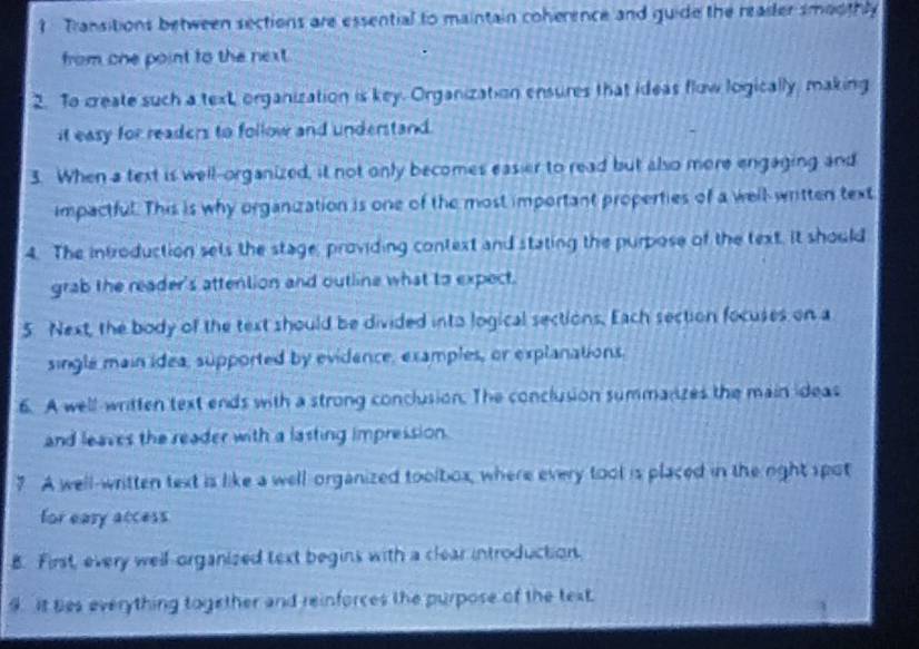 Transitions between sections are essential to maintain coherence and guide the readler smoothly 
from one point to the next. 
2. To create such a text, organization is key. Organization ensures that ideas flow logically, making 
it easy for readers to follow and understand. 
3. When a text is well-organized, it not only becomes easier to read but also mere engaging and 
impactful. This is why organization is one of the most important properties of a well-written text 
4. The infroduction sets the stage; providing context and stating the purpose of the text, It should 
grab the reader's attention and outline what to expect. 
5 Next, the body of the text should be divided into logical sections, Each section focuses on a 
single main idea, supported by evidence, examples, or explanations. 
6. A well-written text ends with a strong conclusion. The conclusion summanzes the main ideas 
and leaves the reader with a lasting impression. 
7 A well-written text is like a well organized toolbox, where every tool is placed in the right spot 
for eary access 
B. First, every well-organized text begins with a clear introduction. 
9. It tes everything together and reinforces the purpose of the text.
