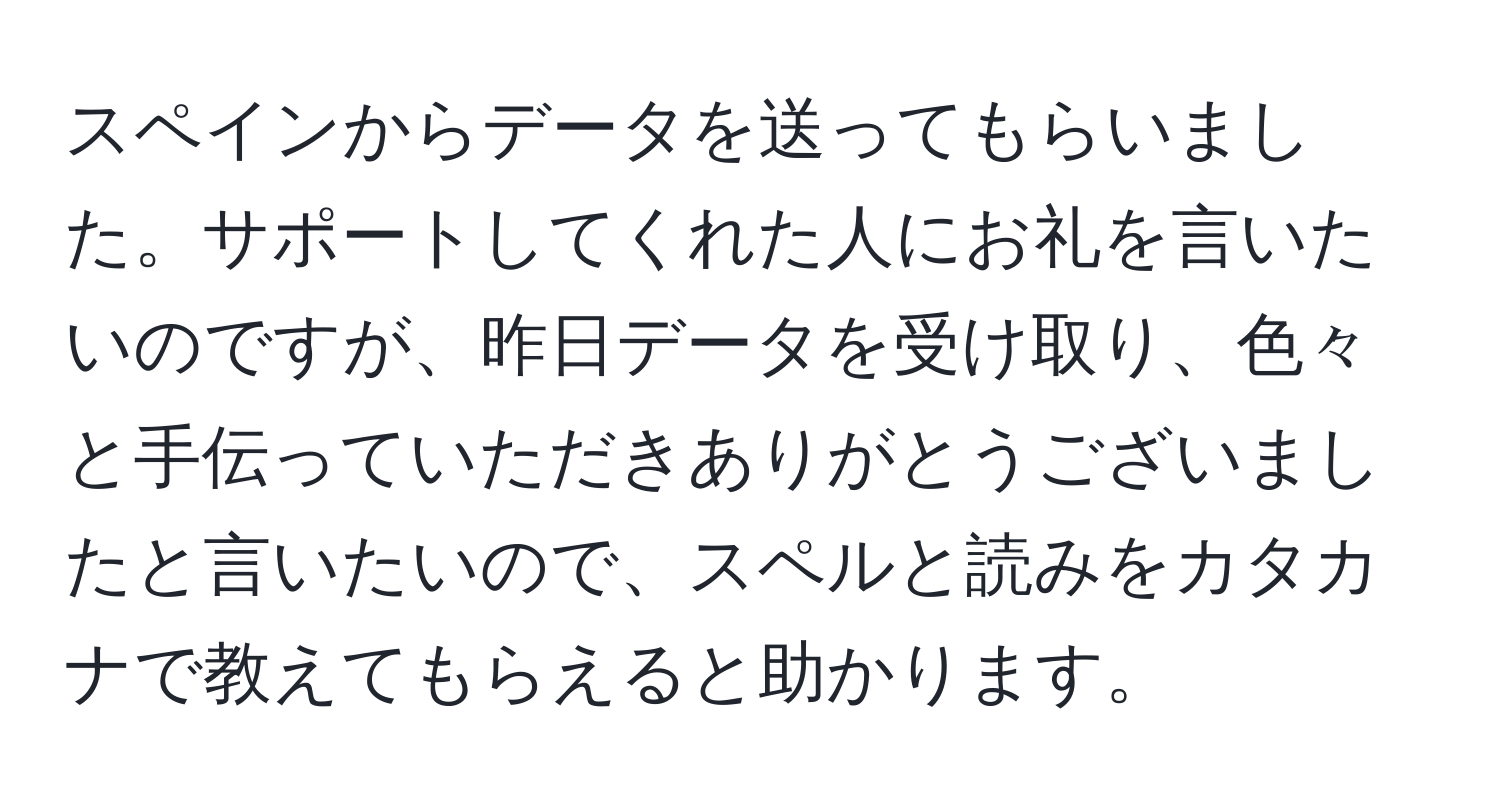 スペインからデータを送ってもらいました。サポートしてくれた人にお礼を言いたいのですが、昨日データを受け取り、色々と手伝っていただきありがとうございましたと言いたいので、スペルと読みをカタカナで教えてもらえると助かります。