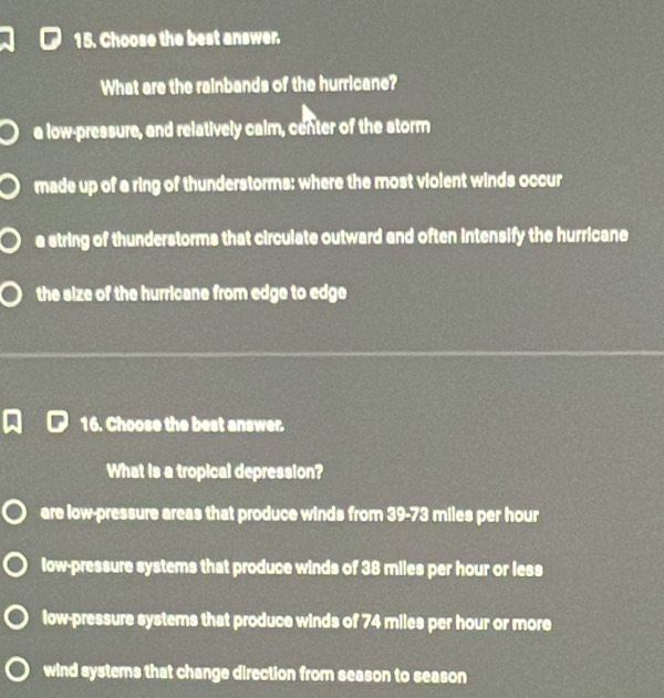 Choose the best answer.
What are the rainbands of the hurricane?
a low-pressure, and relatively calm, center of the storm
made up of a ring of thunderstorms: where the most violent winds occur
a string of thunderstorms that circulate outward and often intensify the hurricane
the size of the hurricane from edge to edge
16. Choose the best answer.
What is a tropical depression?
are low-pressure areas that produce winds from 39-73 miles per hour
low-pressure systems that produce winds of 38 miles per hour or less
low-pressure systems that produce winds of 74 miles per hour or more
wind systems that change direction from season to season