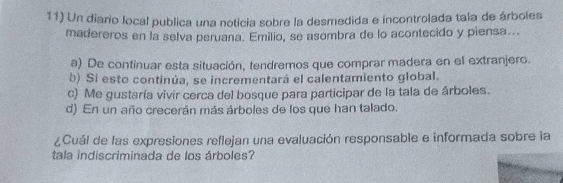 Un diario local publica una noticia sobre la desmedida e incontrolada tala de árboles
madereros en la selva peruana. Emilio, se asombra de lo acontecido y piensa...
a) De continuar esta situación, tendremos que comprar madera en el extranjero.
b) Si esto continúa, se incrementará el calentamiento global.
c) Me gustaría vivir cerca del bosque para participar de la tala de árboles.
d) En un año crecerán más árboles de los que han talado.
¿Cuál de las expresiones reflejan una evaluación responsable e informada sobre la
tala indiscriminada de los árboles?