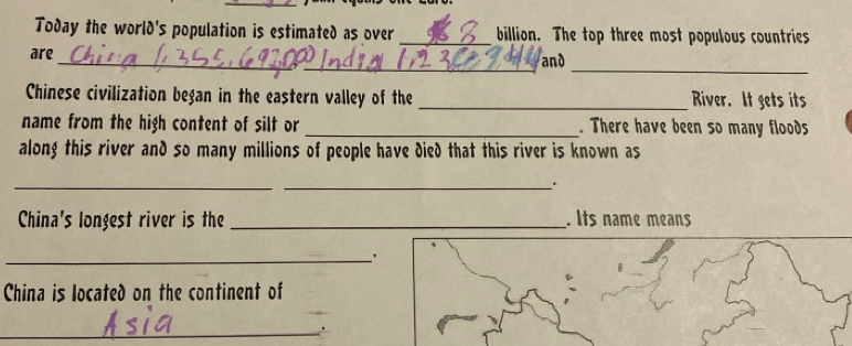 Today the world's population is estimated as over _billion. The top three most populous countries 
_ 
are_ _and 
Chinese civilization began in the eastern valley of the _River. It gets its 
name from the high content of silt or _. There have been so many floods 
along this river and so many millions of people have died that this river is known as 
_ 
_. 
China's longest river is the _. Its name means 
_. 
China is located on the continent of 
_.
