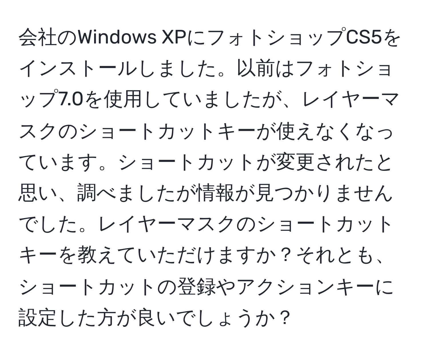 会社のWindows XPにフォトショップCS5をインストールしました。以前はフォトショップ7.0を使用していましたが、レイヤーマスクのショートカットキーが使えなくなっています。ショートカットが変更されたと思い、調べましたが情報が見つかりませんでした。レイヤーマスクのショートカットキーを教えていただけますか？それとも、ショートカットの登録やアクションキーに設定した方が良いでしょうか？