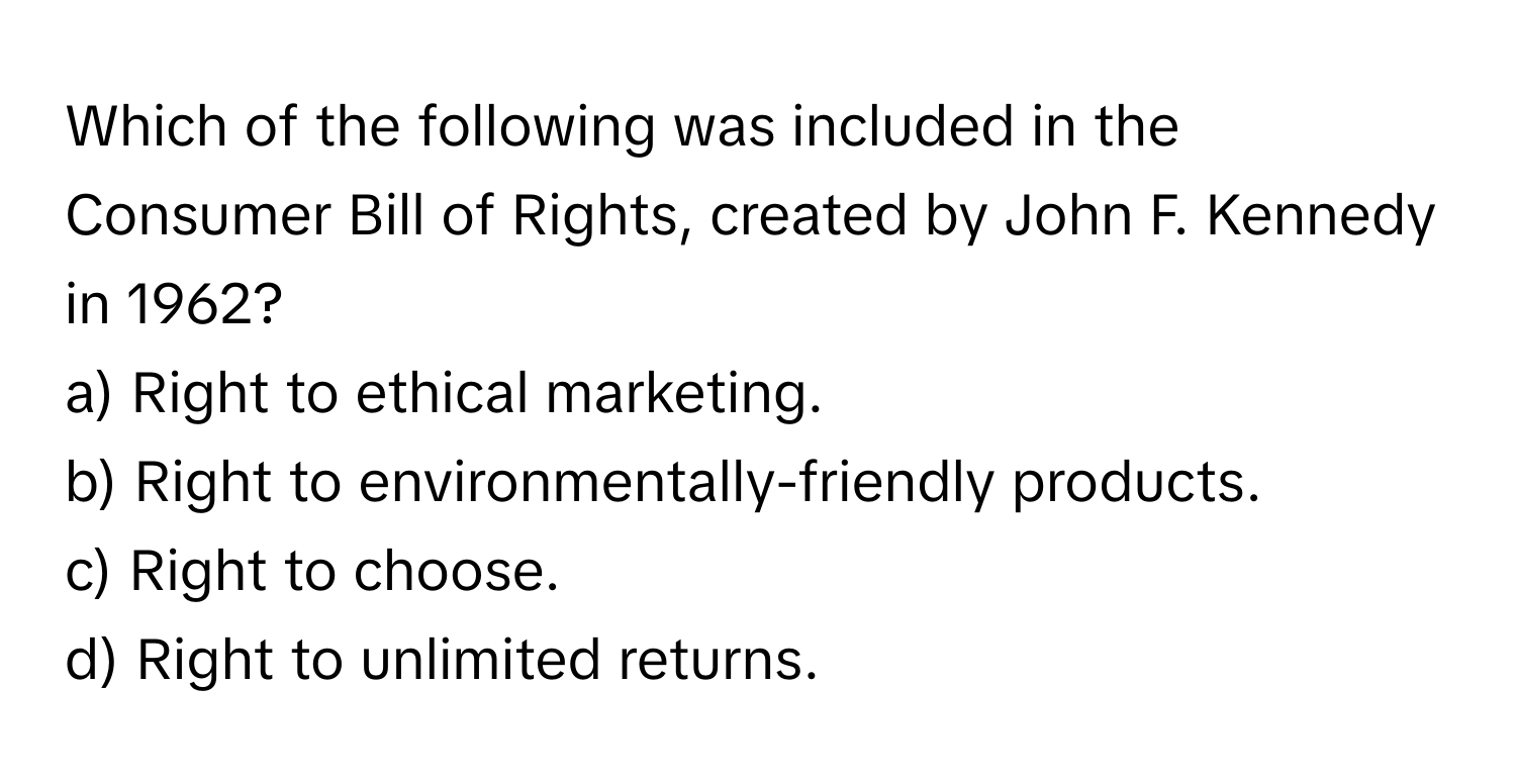 Which of the following was included in the Consumer Bill of Rights, created by John F. Kennedy in 1962?

a) Right to ethical marketing. 
b) Right to environmentally-friendly products. 
c) Right to choose. 
d) Right to unlimited returns.