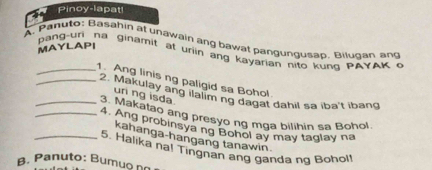 Pinoy-lapat! 
A. Pahuto: Basahin at unawain ang bawat pangungusap, Bilugan ang 
MAYLAPI 
pang-uri na ginamit at uriin ang kayarian nito kung PAYAK o 
_1. Ang linis ng paligid sa Bohol 
_2. Makulay ang ilalim ng dagat dahil sa iba't ibang 
uri ng isda. 
. Makatao ang presyo ng mga bilihin sa Bohol. 
_4. Ang probinsyang Bohol ay may taglay na 
kahanga-hangang tanawin 
5. Halika nal Tingnan ang ganda ng Bohol! 
β. Panuto: Bumuo no