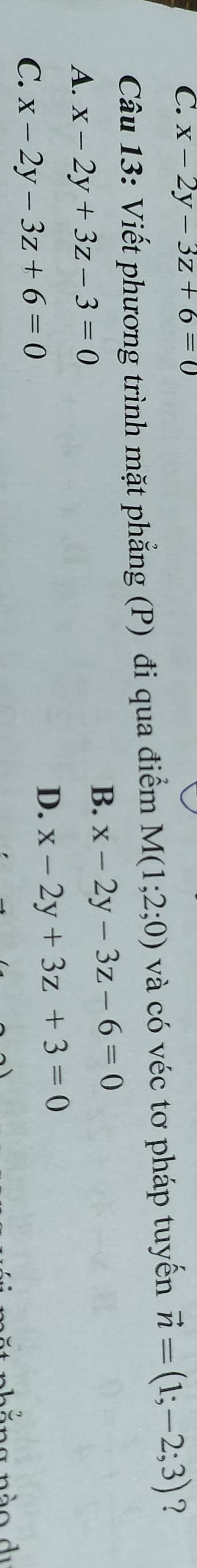 x-2y-3z+6=0
Câu 13: Viết phương trình mặt phẳng (P) đi qua điểm M(1;2;0) và có véc tơ pháp tuyến vector n=(1;-2;3) ?
A. x-2y+3z-3=0
B. x-2y-3z-6=0
C. x-2y-3z+6=0
D. x-2y+3z+3=0