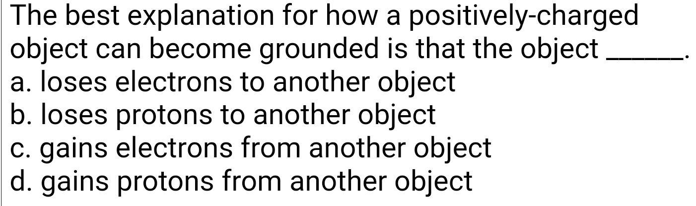 The best explanation for how a positively-charged
object can become grounded is that the object_
.
a. loses electrons to another object
b. loses protons to another object
c. gains electrons from another object
d. gains protons from another object